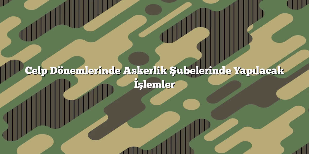 Celp Dönemlerinde Askerlik Şubelerinde Yapılacak İşlemler
