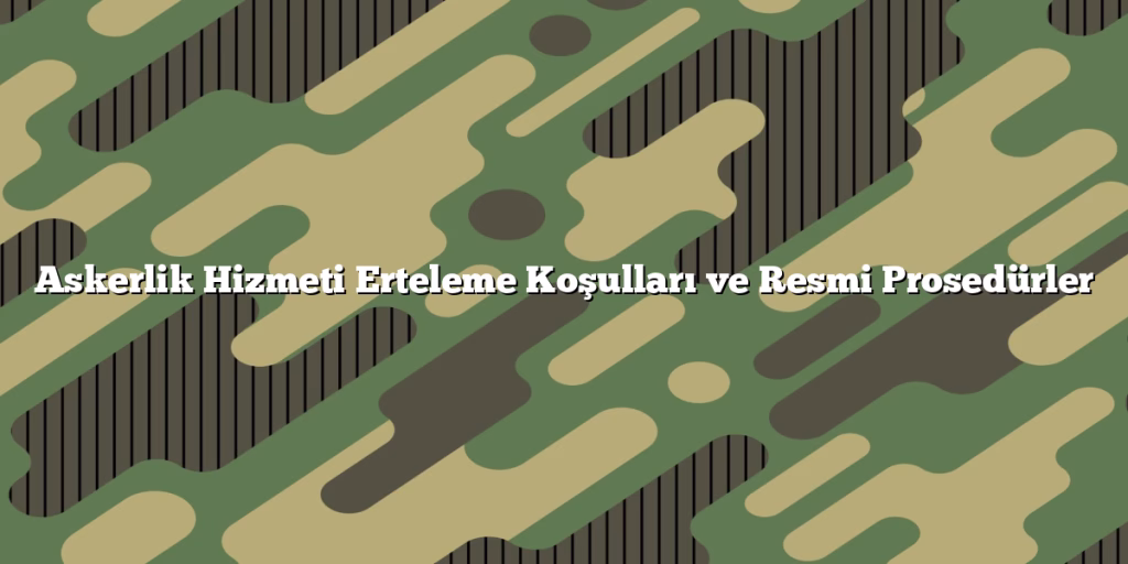 Askerlik Hizmeti Erteleme Koşulları ve Resmi Prosedürler