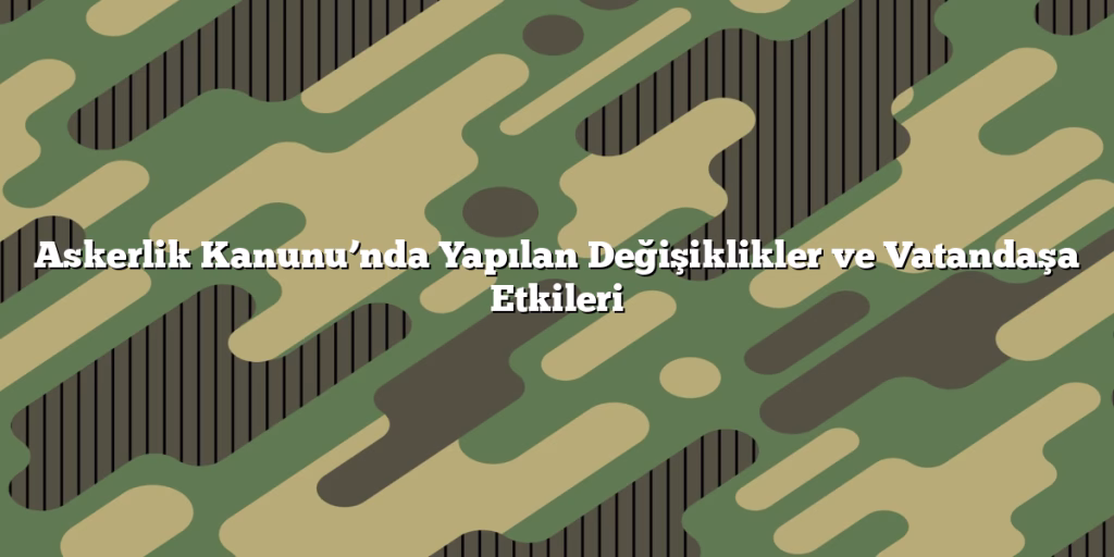 Askerlik Kanunu’nda Yapılan Değişiklikler ve Vatandaşa Etkileri Askerlik Kanunu’nda Yapılan Değişiklikler ve Vatandaşa Etkileri