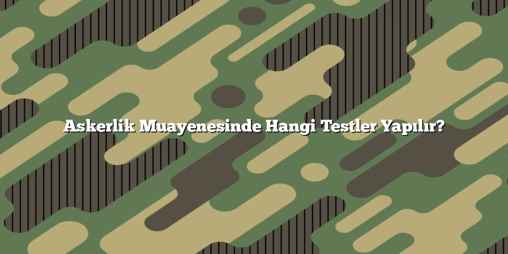Askerlik Muayenesinde Hangi Testler Yapılır?