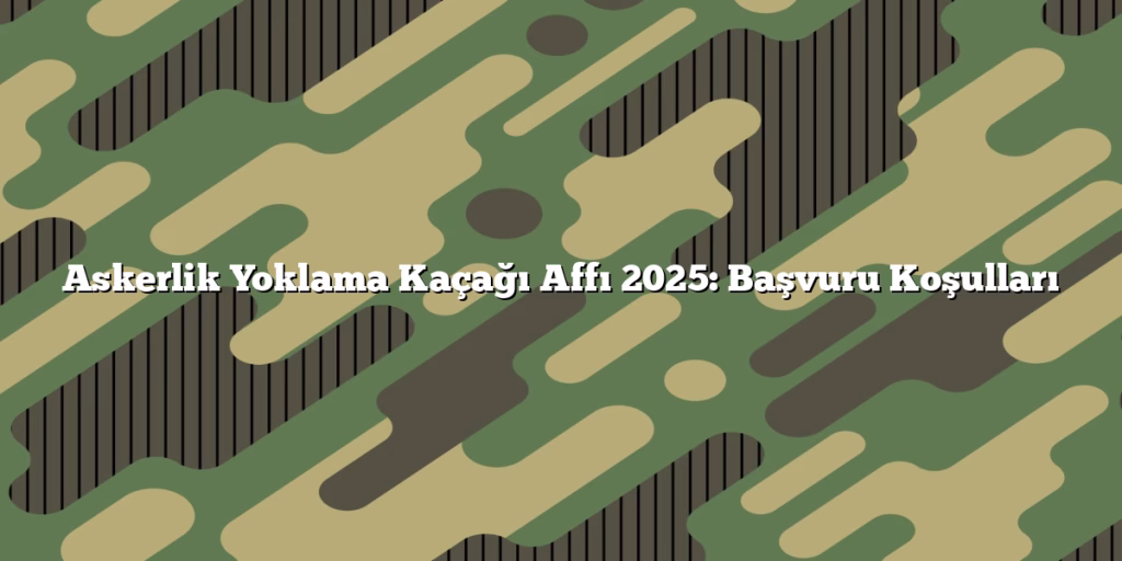 Askerlik Yoklama Kaçağı Affı 2025: Başvuru Koşulları