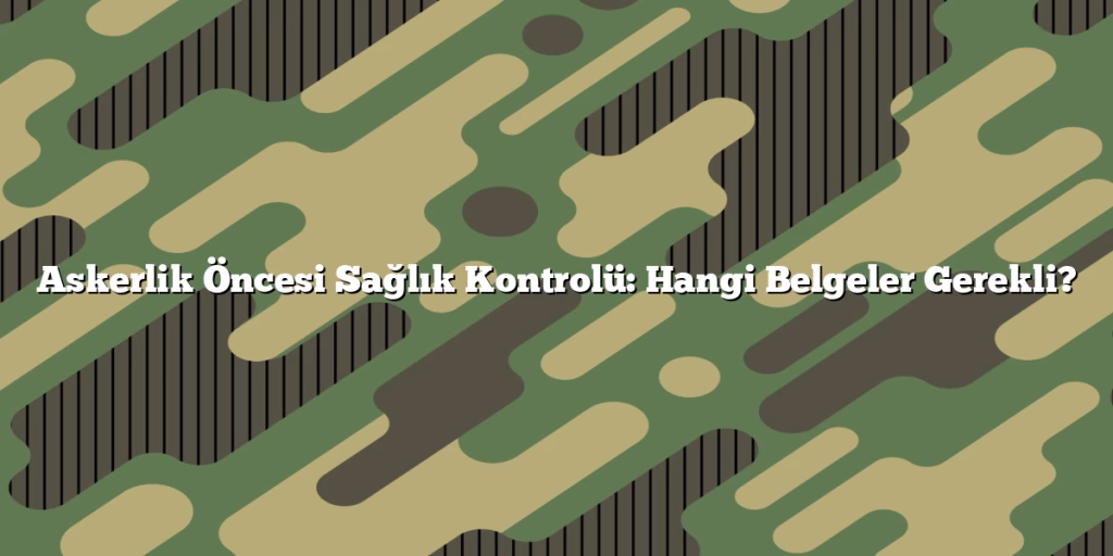Askerlik Öncesi Sağlık Kontrolü: Hangi Belgeler Gerekli?