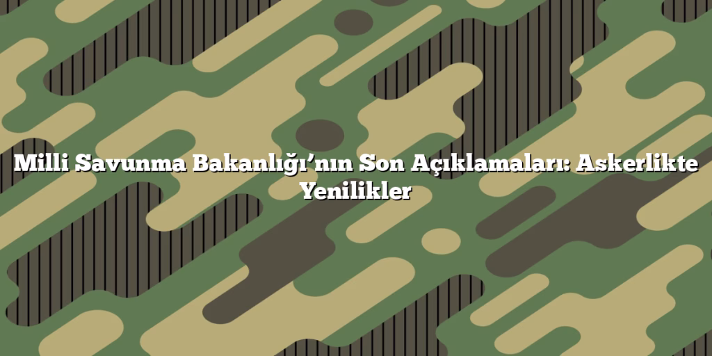 Milli Savunma Bakanlığı’nın Son Açıklamaları: Askerlikte Yenilikler