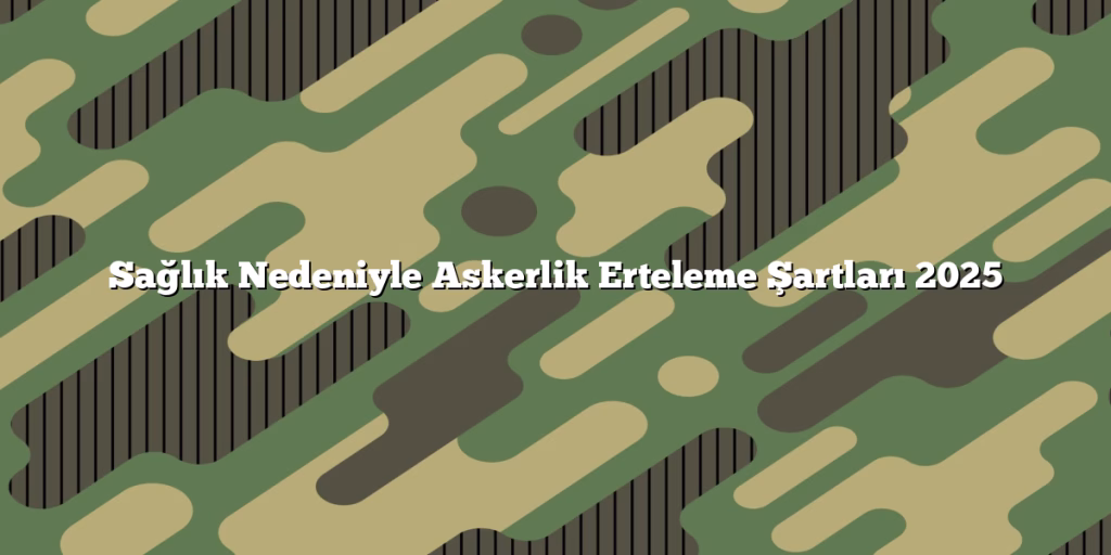 Sağlık Nedeniyle Askerlik Erteleme Şartları 2025