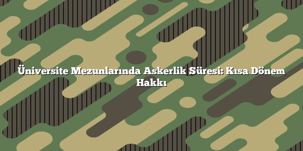 Üniversite Mezunlarında Askerlik Süresi: Kısa Dönem Hakkı